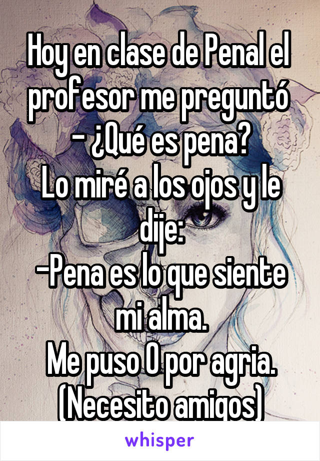 Hoy en clase de Penal el  profesor me preguntó 
- ¿Qué es pena?
Lo miré a los ojos y le dije:
-Pena es lo que siente mi alma.
Me puso 0 por agria.
(Necesito amigos)