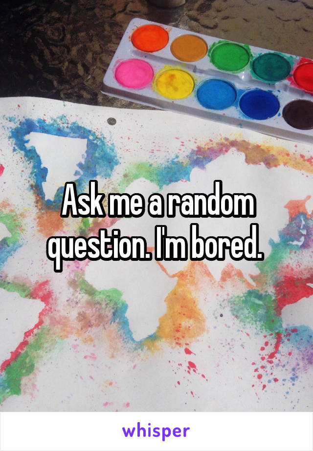 Ask me a random question. I'm bored. 