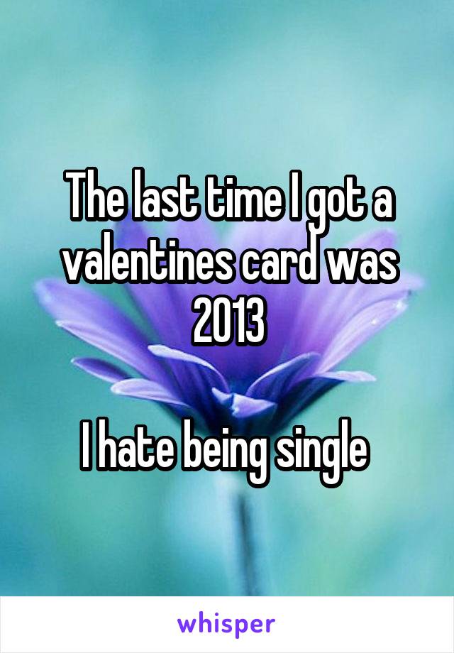 The last time I got a valentines card was 2013

I hate being single 