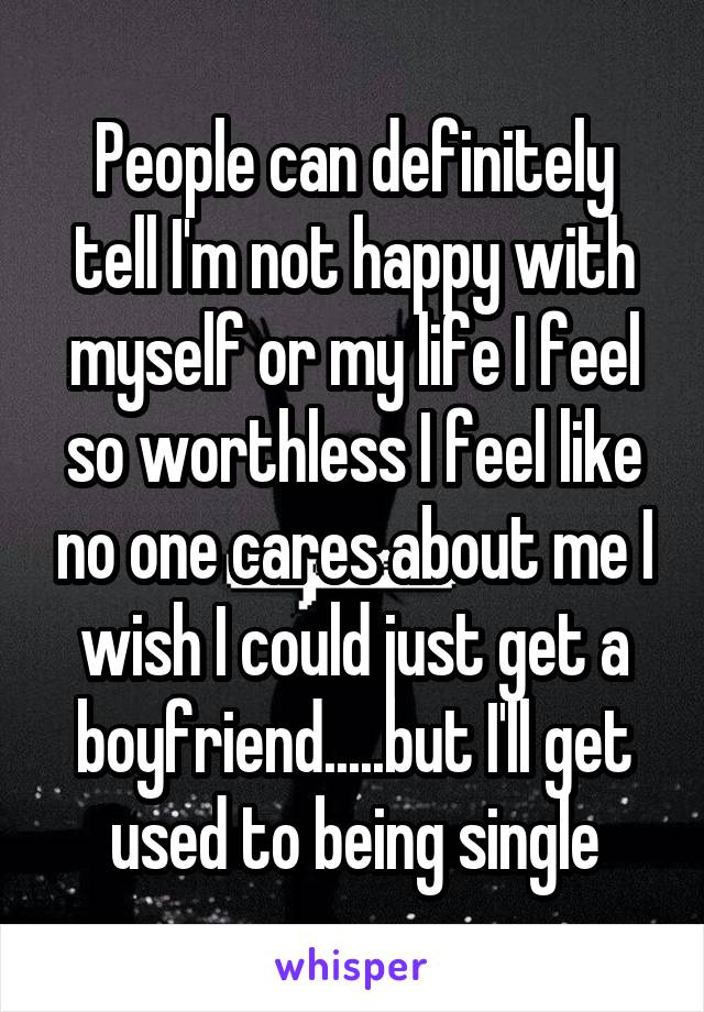 People can definitely tell I'm not happy with myself or my life I feel so worthless I feel like no one cares about me I wish I could just get a boyfriend.....but I'll get used to being single