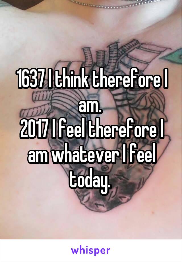 1637 I think therefore I am. 
2017 I feel therefore I am whatever I feel today. 