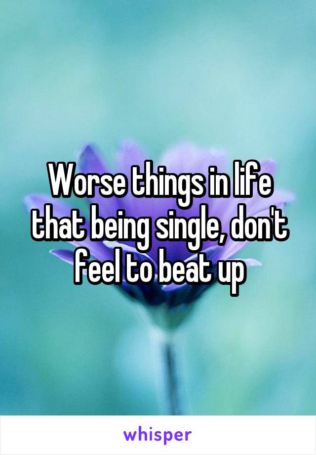 Worse things in life that being single, don't feel to beat up