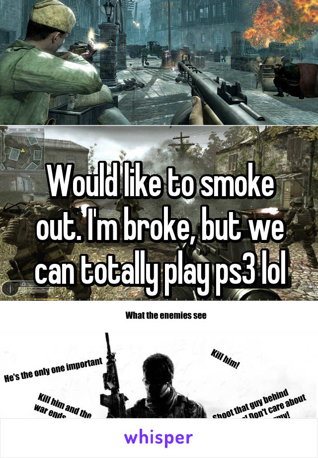 Would like to smoke out. I'm broke, but we can totally play ps3 lol