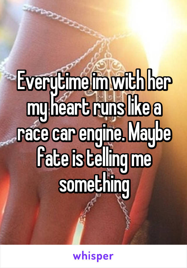 Everytime im with her my heart runs like a race car engine. Maybe fate is telling me something