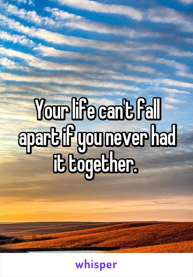 Your life can't fall apart if you never had it together. 