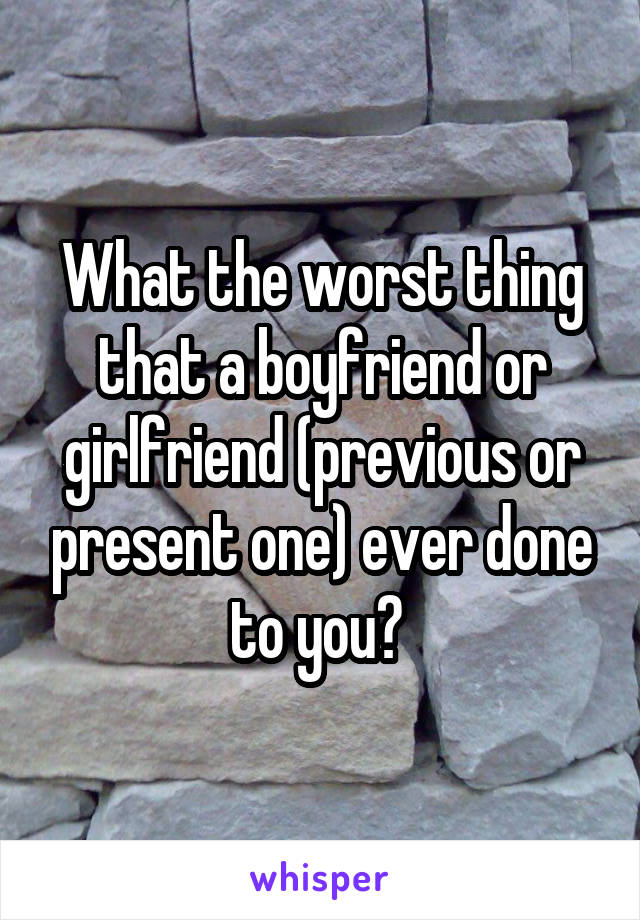 What the worst thing that a boyfriend or girlfriend (previous or present one) ever done to you? 