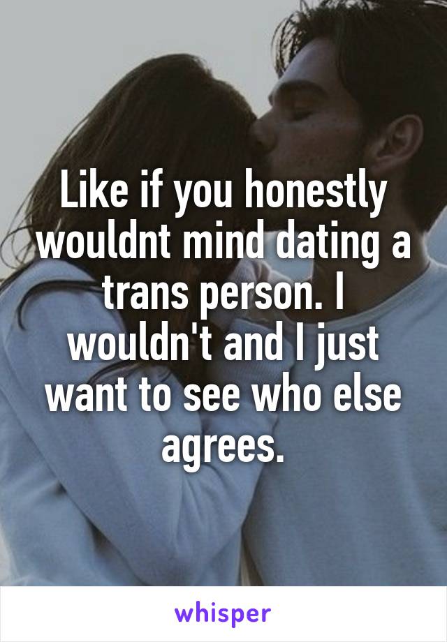 Like if you honestly wouldnt mind dating a trans person. I wouldn't and I just want to see who else agrees.