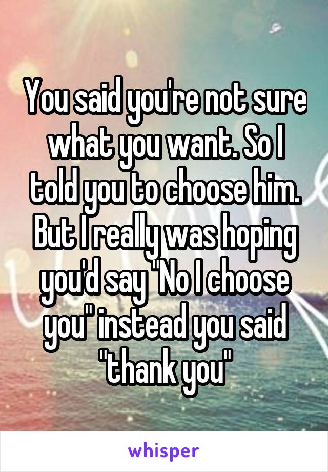 You said you're not sure what you want. So I told you to choose him. But I really was hoping you'd say "No I choose you" instead you said "thank you"