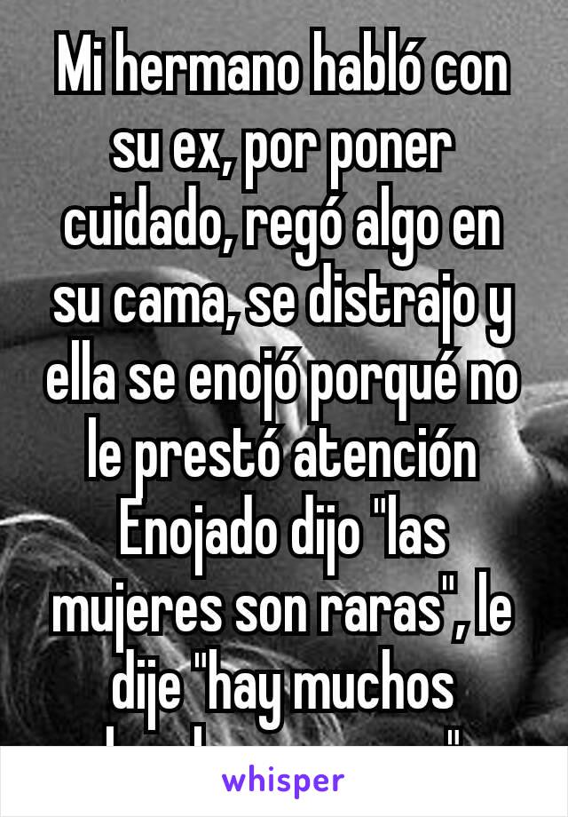 Mi hermano habló con su ex, por poner cuidado, regó algo en su cama, se distrajo y ella se enojó porqué no le prestó atención Enojado dijo "las mujeres son raras", le dije "hay muchos hombres, se gay"