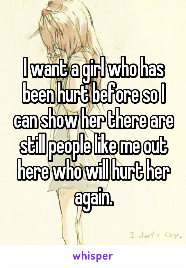 I want a girl who has been hurt before so I can show her there are still people like me out here who will hurt her again.