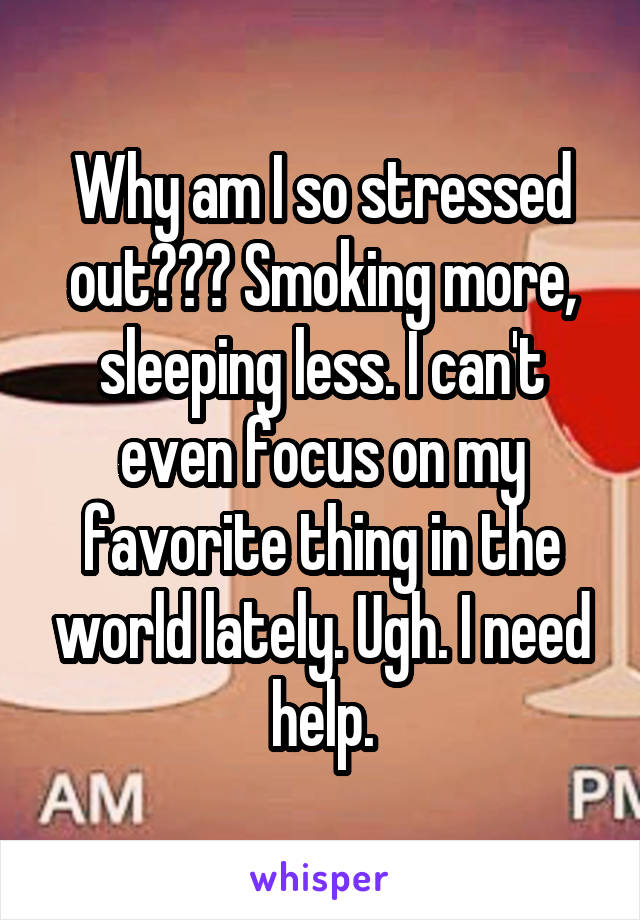 Why am I so stressed out??? Smoking more, sleeping less. I can't even focus on my favorite thing in the world lately. Ugh. I need help.