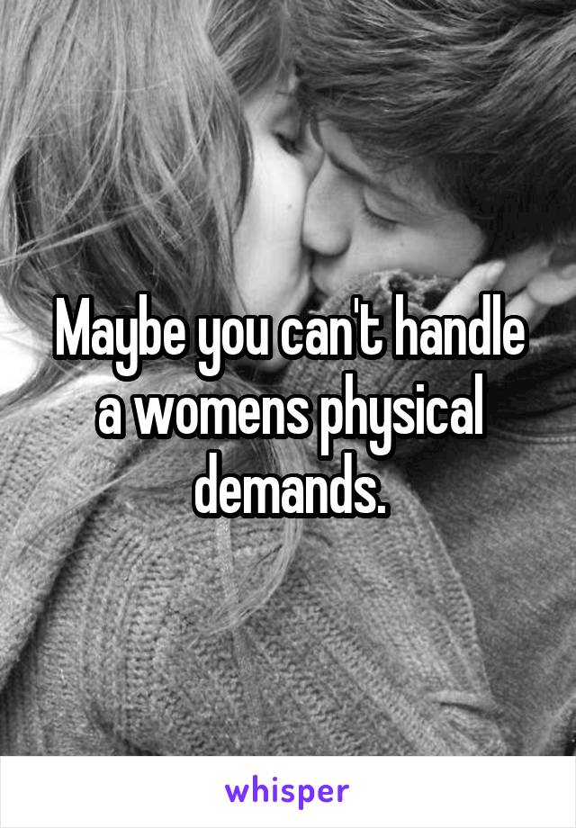 Maybe you can't handle a womens physical demands.