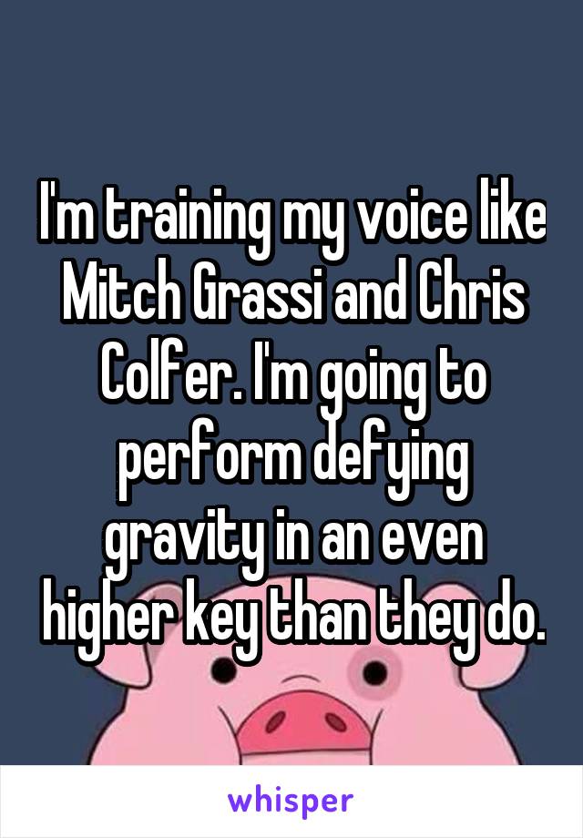 I'm training my voice like Mitch Grassi and Chris Colfer. I'm going to perform defying gravity in an even higher key than they do.