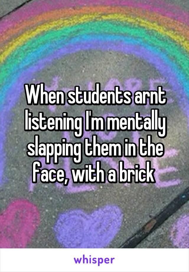 When students arnt listening I'm mentally slapping them in the face, with a brick 