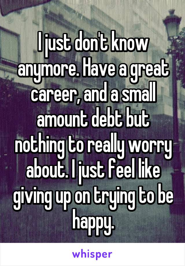 I just don't know anymore. Have a great career, and a small amount debt but nothing to really worry about. I just feel like giving up on trying to be happy.