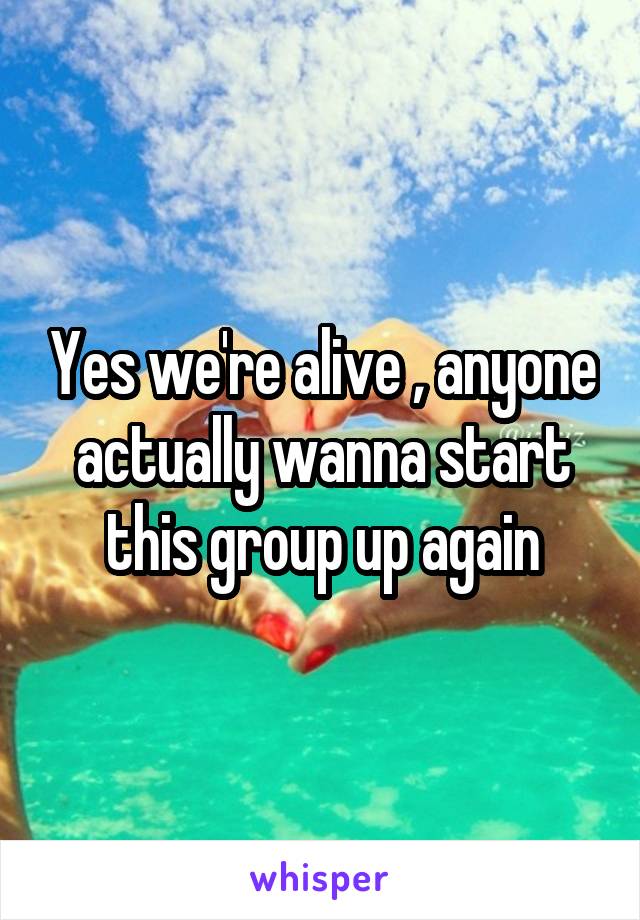 Yes we're alive , anyone actually wanna start this group up again