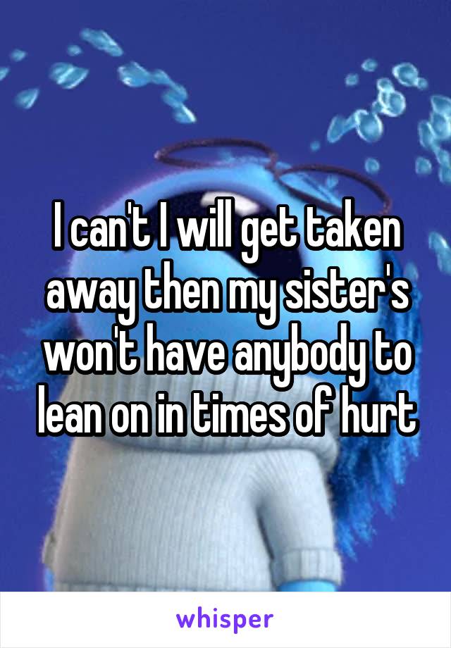 I can't I will get taken away then my sister's won't have anybody to lean on in times of hurt