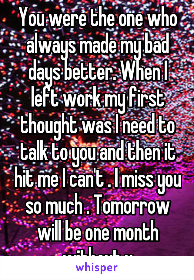 You were the one who always made my bad days better. When I left work my first thought was I need to talk to you and then it hit me I can't . I miss you so much . Tomorrow will be one month without u