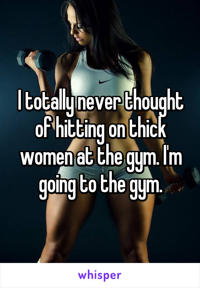 I totally never thought of hitting on thick women at the gym. I'm going to the gym.