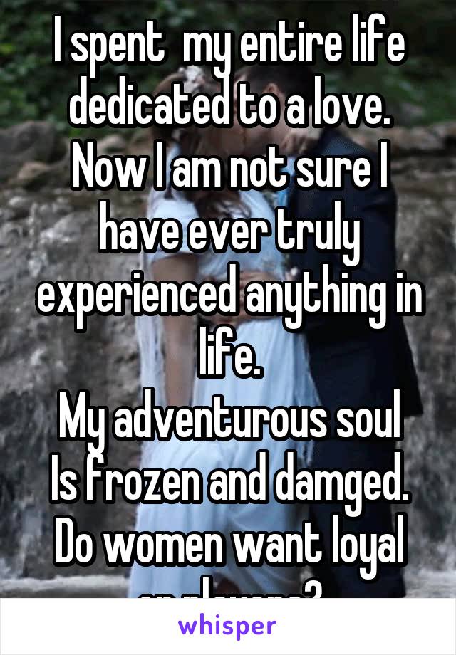 I spent  my entire life dedicated to a love.
Now I am not sure I have ever truly experienced anything in life.
My adventurous soul
Is frozen and damged.
Do women want loyal or players?