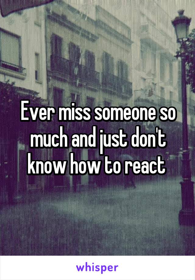 Ever miss someone so much and just don't know how to react 