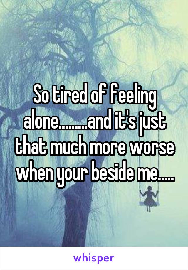 So tired of feeling alone.........and it's just that much more worse when your beside me.....