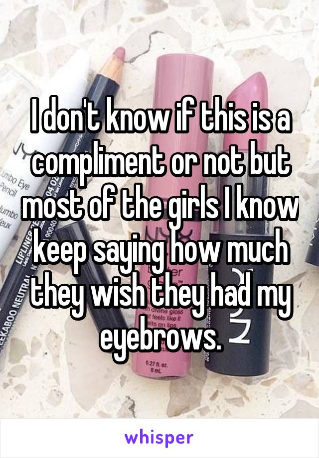 I don't know if this is a compliment or not but most of the girls I know keep saying how much they wish they had my eyebrows.