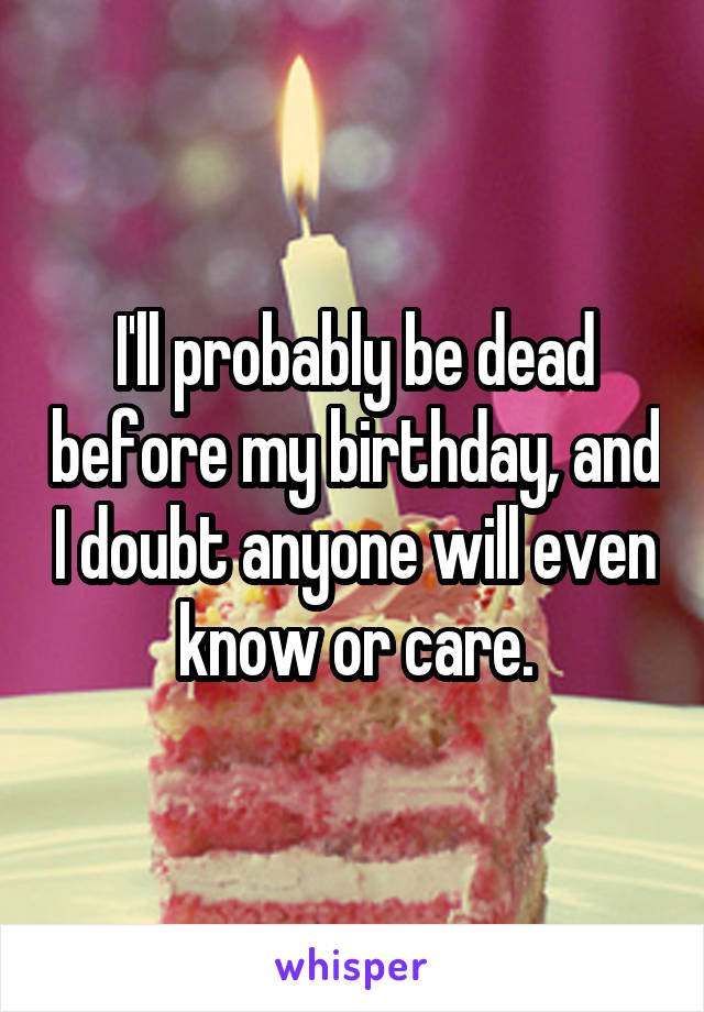 I'll probably be dead before my birthday, and I doubt anyone will even know or care.