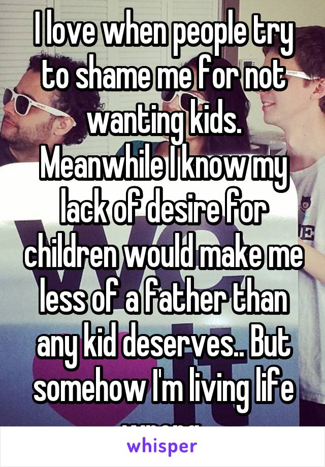 I love when people try to shame me for not wanting kids. Meanwhile I know my lack of desire for children would make me less of a father than any kid deserves.. But somehow I'm living life wrong 