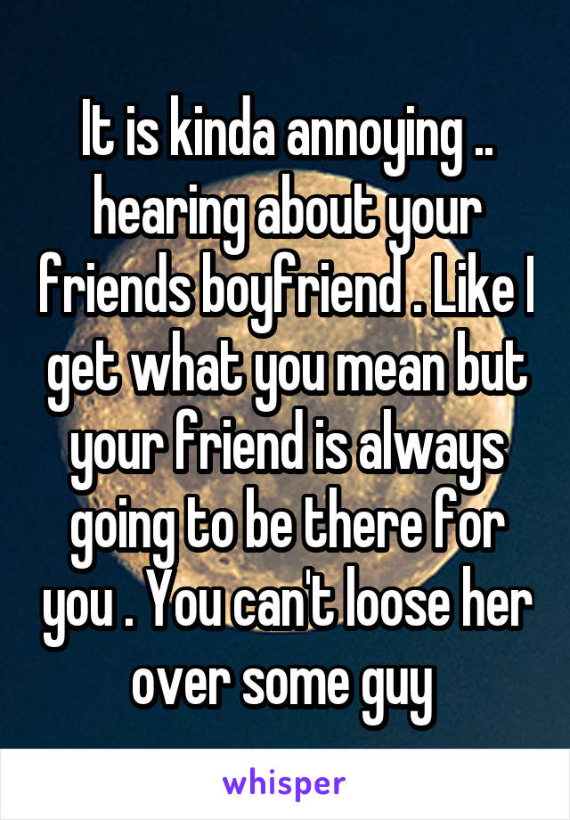 It is kinda annoying .. hearing about your friends boyfriend . Like I get what you mean but your friend is always going to be there for you . You can't loose her over some guy 