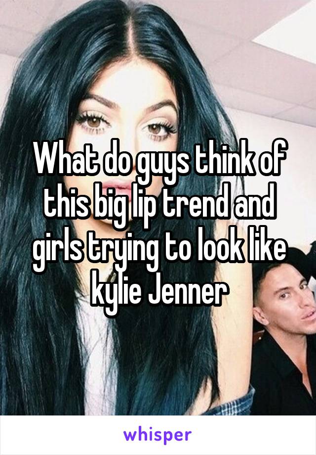 What do guys think of this big lip trend and girls trying to look like kylie Jenner