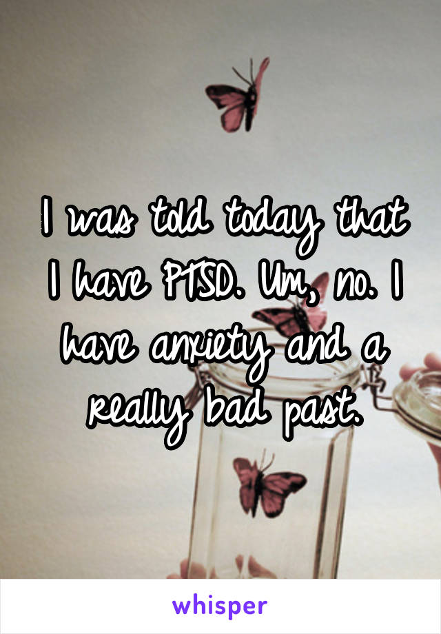 I was told today that I have PTSD. Um, no. I have anxiety and a really bad past.