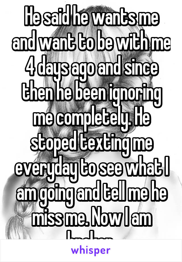 He said he wants me and want to be with me 4 days ago and since then he been ignoring me completely. He stoped texting me everyday to see what I am going and tell me he miss me. Now I am broken 