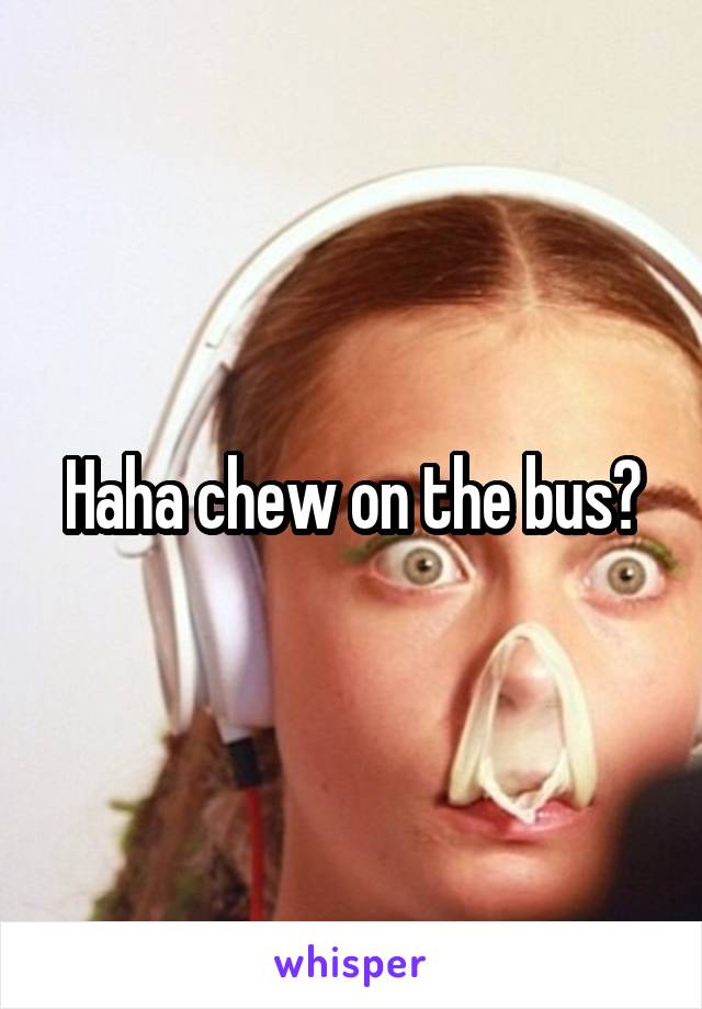 Haha chew on the bus?