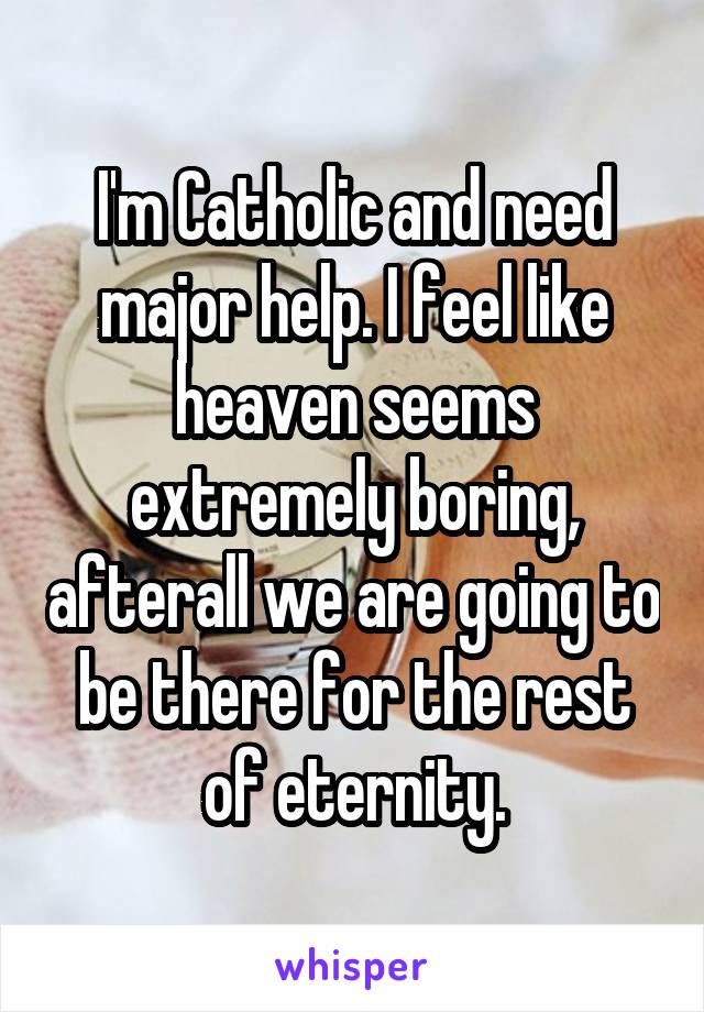 I'm Catholic and need major help. I feel like heaven seems extremely boring, afterall we are going to be there for the rest of eternity.