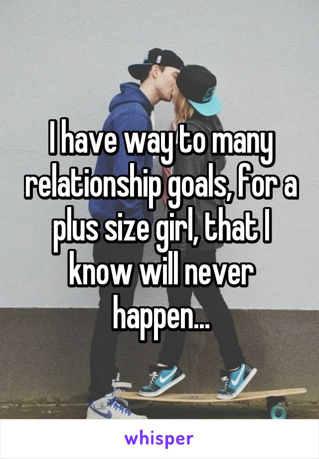 I have way to many relationship goals, for a plus size girl, that I know will never happen...