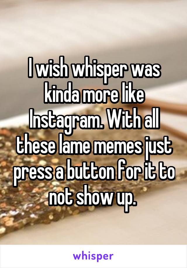 I wish whisper was kinda more like Instagram. With all these lame memes just press a button for it to not show up. 