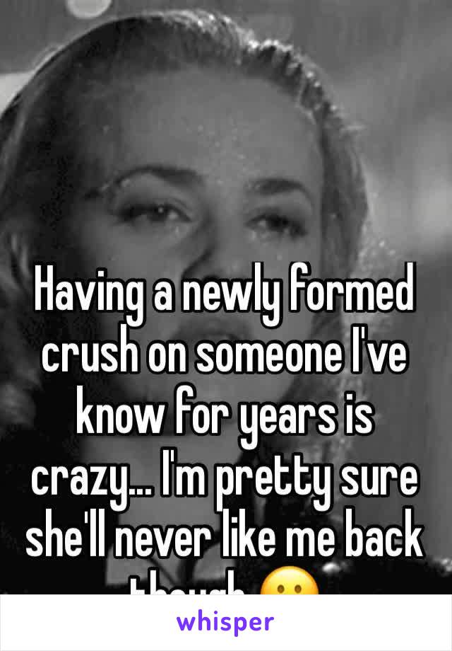 Having a newly formed crush on someone I've know for years is crazy... I'm pretty sure she'll never like me back though 😕