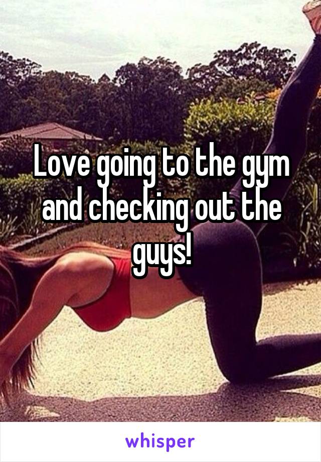 Love going to the gym and checking out the guys!
