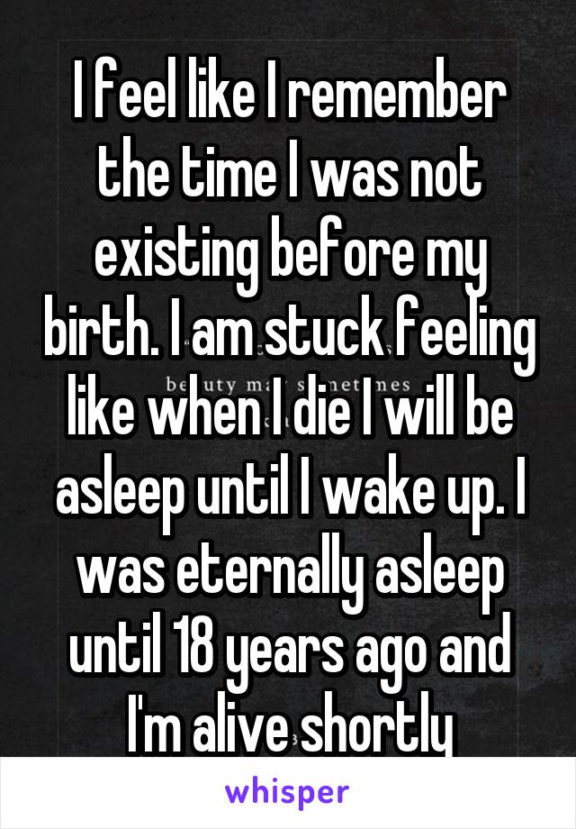 I feel like I remember the time I was not existing before my birth. I am stuck feeling like when I die I will be asleep until I wake up. I was eternally asleep until 18 years ago and I'm alive shortly