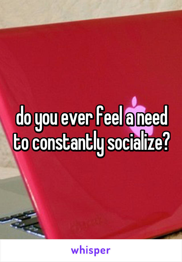 do you ever feel a need to constantly socialize?