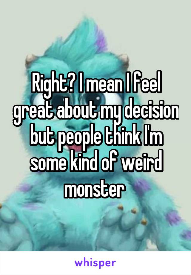 Right? I mean I feel great about my decision but people think I'm some kind of weird monster 