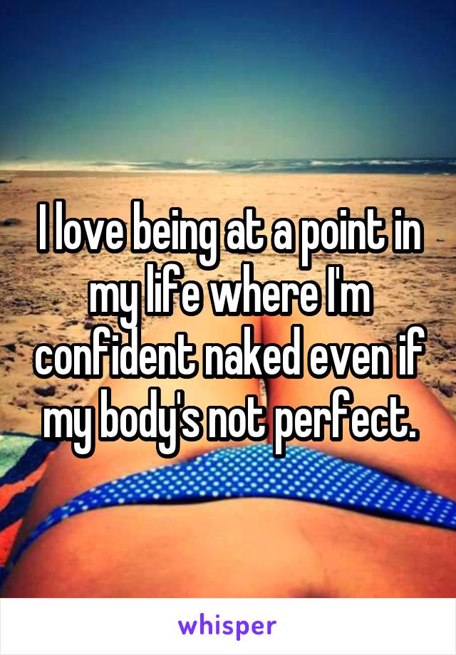 I love being at a point in my life where I'm confident naked even if my body's not perfect.