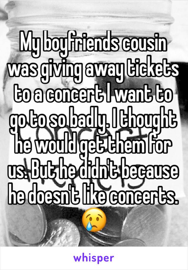 My boyfriends cousin was giving away tickets to a concert I want to go to so badly. I thought he would get them for us. But he didn't because he doesn't like concerts. 😢