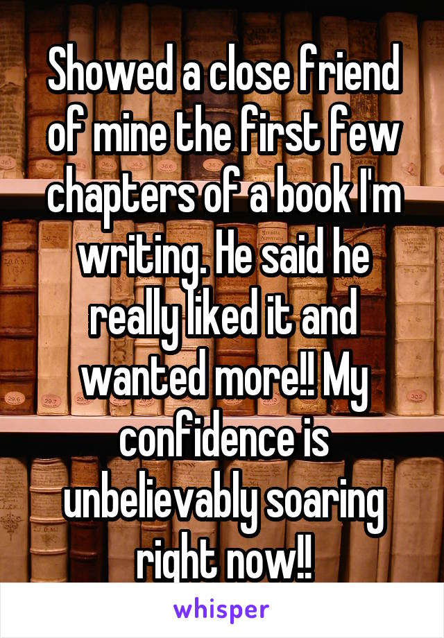 Showed a close friend of mine the first few chapters of a book I'm writing. He said he really liked it and wanted more!! My confidence is unbelievably soaring right now!!