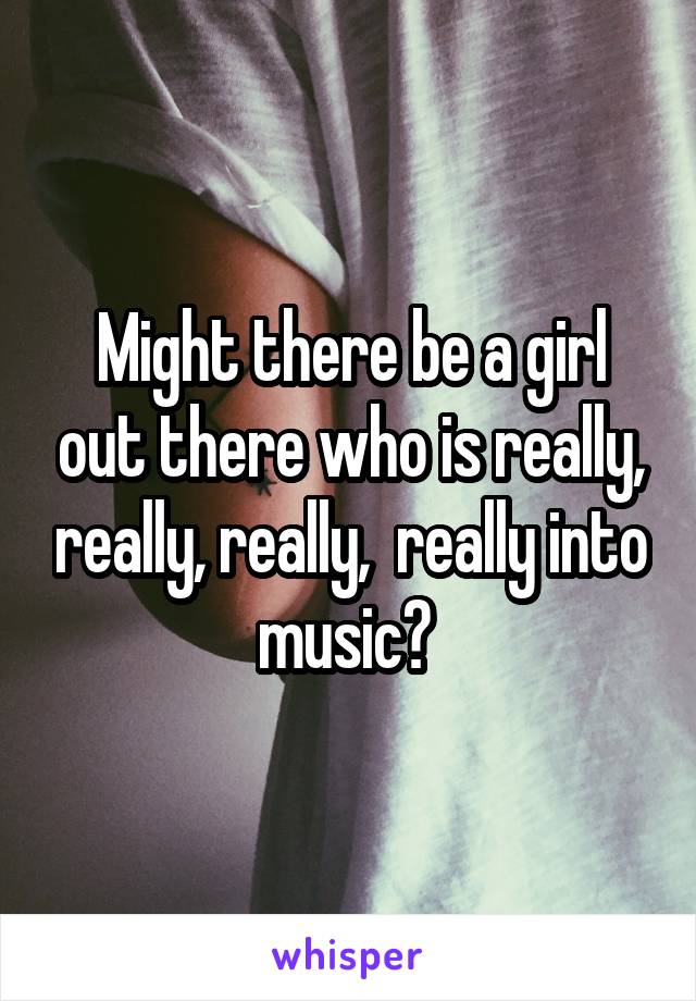 Might there be a girl out there who is really, really, really,  really into music? 