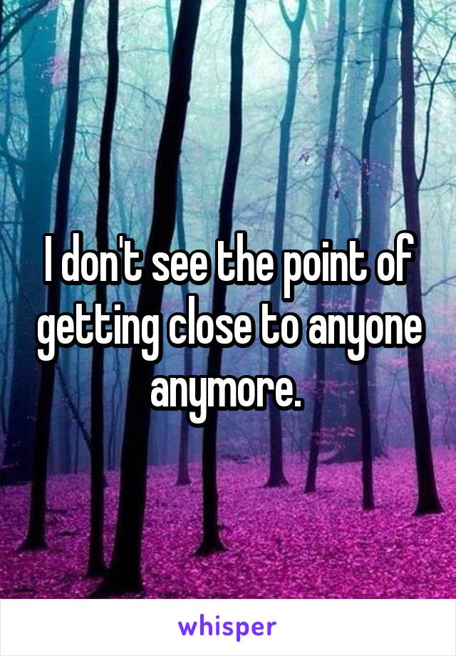 I don't see the point of getting close to anyone anymore. 