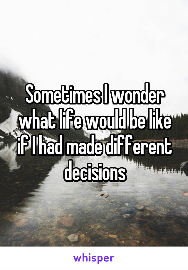 Sometimes I wonder what life would be like if I had made different decisions