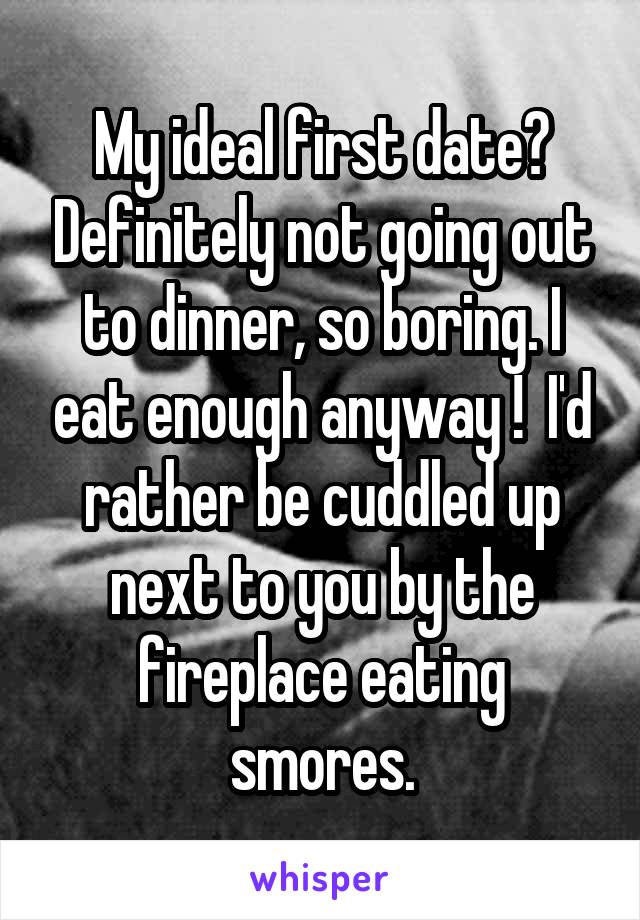 My ideal first date? Definitely not going out to dinner, so boring. I eat enough anyway !  I'd rather be cuddled up next to you by the fireplace eating smores.