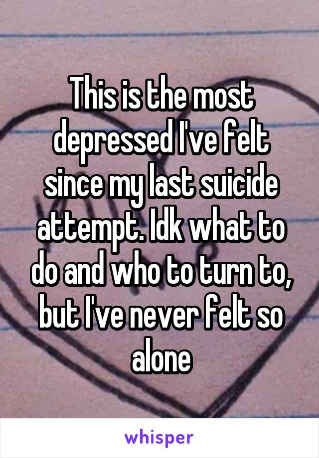 This is the most depressed I've felt since my last suicide attempt. Idk what to do and who to turn to, but I've never felt so alone